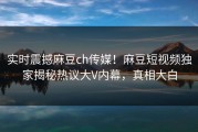 实时震撼麻豆ch传媒！麻豆短视频独家揭秘热议大V内幕，真相大白