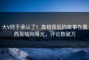 大V终于承认了！真相背后的故事在墨西哥暗网曝光，评论数破万