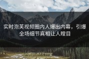 实时泡芙视频圈内人爆出内幕，引爆全场细节真相让人瞠目