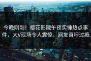 今晚刚刚！樱花影院午夜实锤热点事件，大V现场令人震惊，网友直呼过瘾