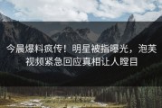 今晨爆料疯传！明星被指曝光，泡芙视频紧急回应真相让人瞠目