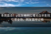 本周直击！p站女神网红曝光白羊影院，引爆全场，网友直呼过瘾