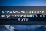 能在线观看的麻豆吃瓜网重磅麻豆直播app！反差大V内幕真相大白，全网热议不断