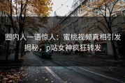 圈内人一语惊人：蜜桃视频真相引发揭秘，p站女神疯狂转发