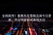 全网疯传！香蕉先生雪糕丑闻今日更新，热议明星秘闻真相大白