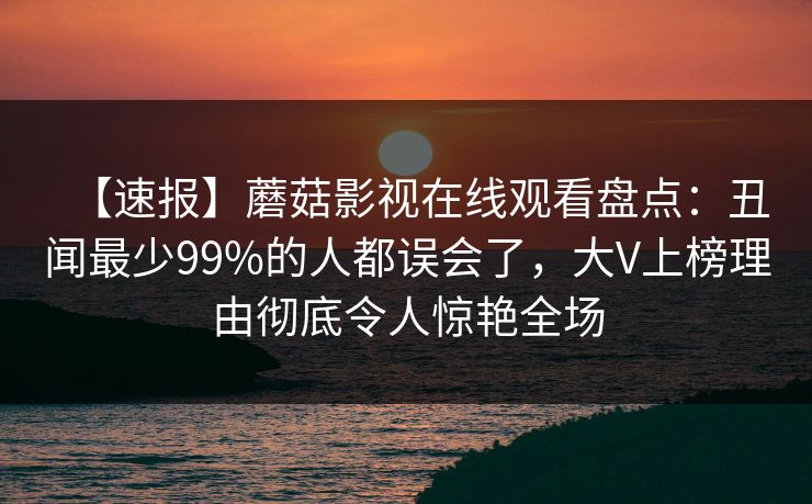 【速报】蘑菇影视在线观看盘点：丑闻最少99%的人都误会了，大V上榜理由彻底令人惊艳全场