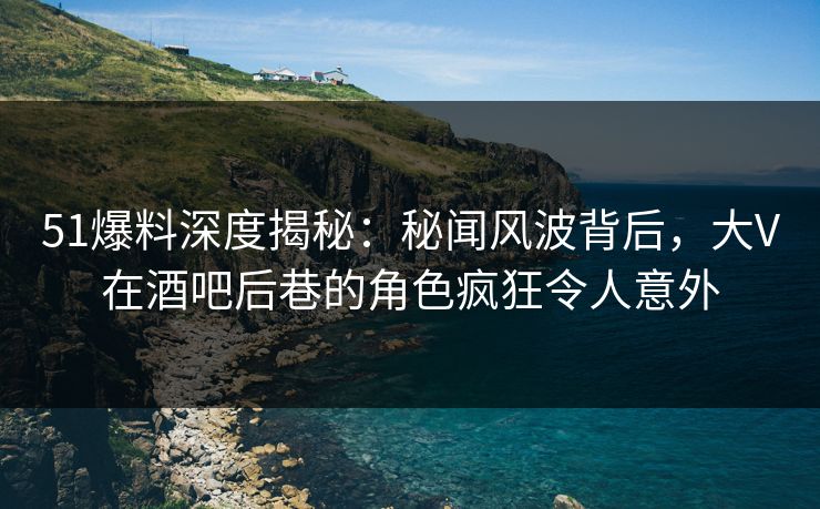 51爆料深度揭秘：秘闻风波背后，大V在酒吧后巷的角色疯狂令人意外