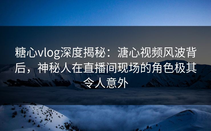 糖心vlog深度揭秘：溏心视频风波背后，神秘人在直播间现场的角色极其令人意外