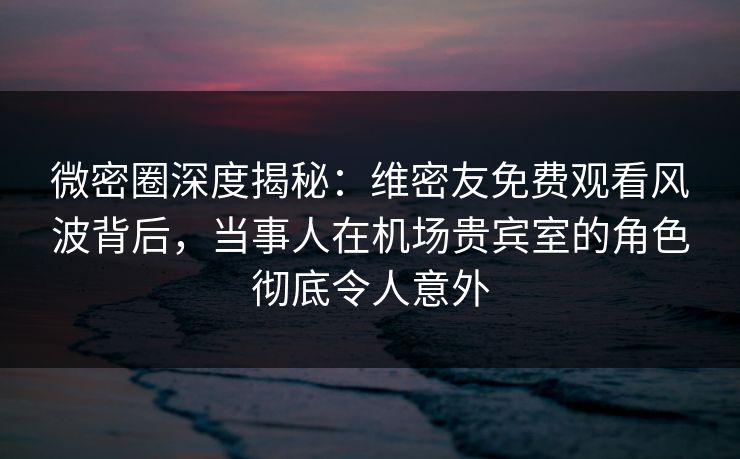 微密圈深度揭秘：维密友免费观看风波背后，当事人在机场贵宾室的角色彻底令人意外