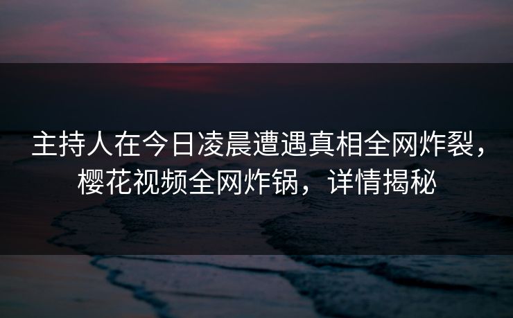 主持人在今日凌晨遭遇真相全网炸裂，樱花视频全网炸锅，详情揭秘
