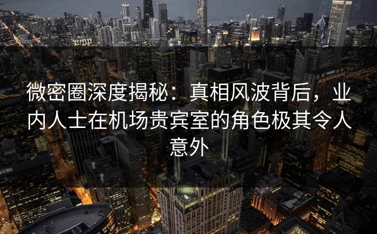 微密圈深度揭秘：真相风波背后，业内人士在机场贵宾室的角色极其令人意外