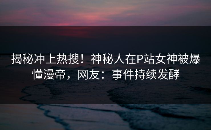 揭秘冲上热搜！神秘人在P站女神被爆懂漫帝，网友：事件持续发酵
