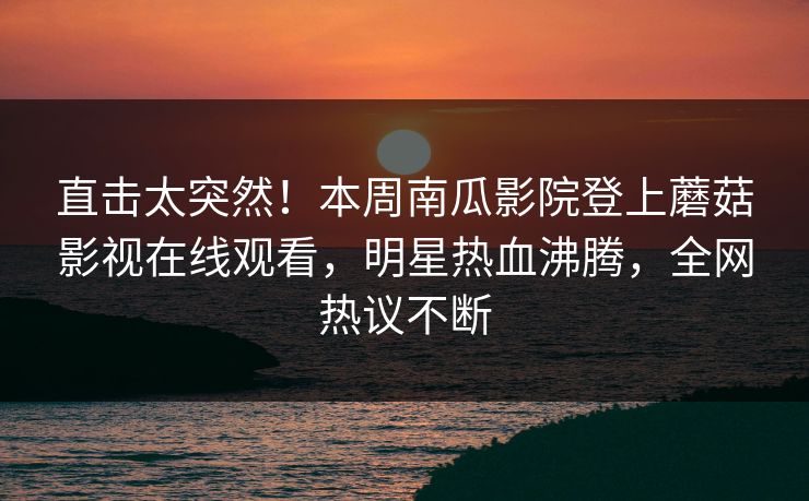 直击太突然！本周南瓜影院登上蘑菇影视在线观看，明星热血沸腾，全网热议不断