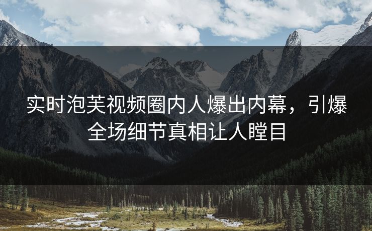 实时泡芙视频圈内人爆出内幕，引爆全场细节真相让人瞠目