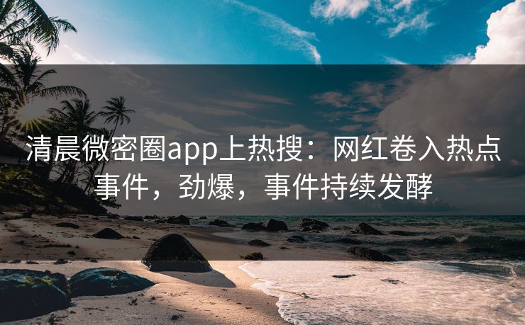 清晨微密圈app上热搜：网红卷入热点事件，劲爆，事件持续发酵