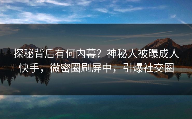 探秘背后有何内幕？神秘人被曝成人快手，微密圈刷屏中，引爆社交圈