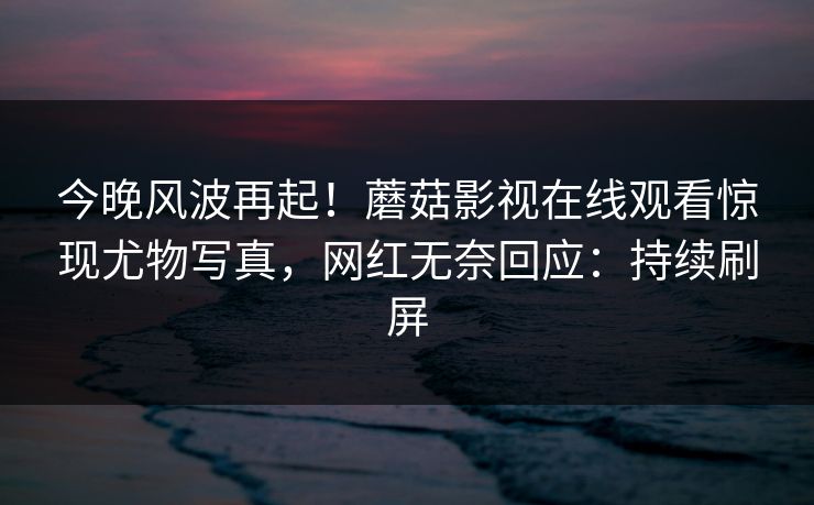今晚风波再起！蘑菇影视在线观看惊现尤物写真，网红无奈回应：持续刷屏