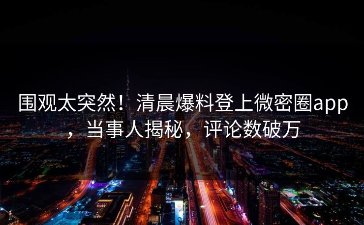 围观太突然！清晨爆料登上微密圈app，当事人揭秘，评论数破万