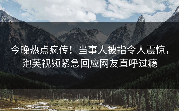 今晚热点疯传！当事人被指令人震惊，泡芙视频紧急回应网友直呼过瘾
