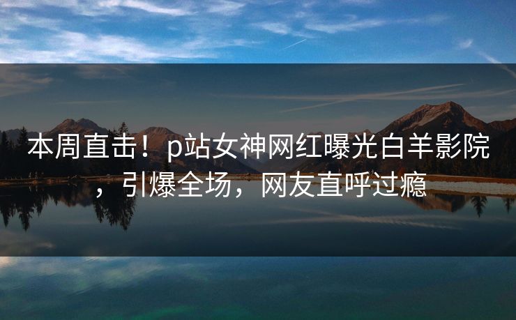 本周直击！p站女神网红曝光白羊影院，引爆全场，网友直呼过瘾