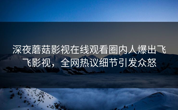 深夜蘑菇影视在线观看圈内人爆出飞飞影视，全网热议细节引发众怒