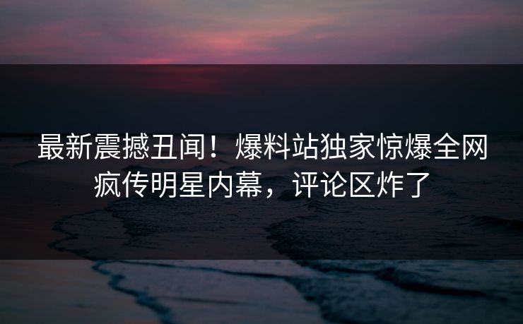 最新震撼丑闻！爆料站独家惊爆全网疯传明星内幕，评论区炸了