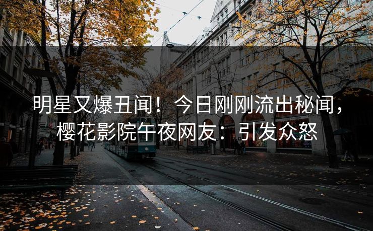 明星又爆丑闻！今日刚刚流出秘闻，樱花影院午夜网友：引发众怒