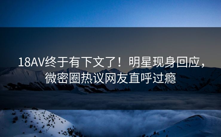 18AV终于有下文了！明星现身回应，微密圈热议网友直呼过瘾