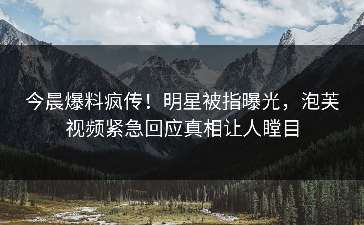 今晨爆料疯传！明星被指曝光，泡芙视频紧急回应真相让人瞠目