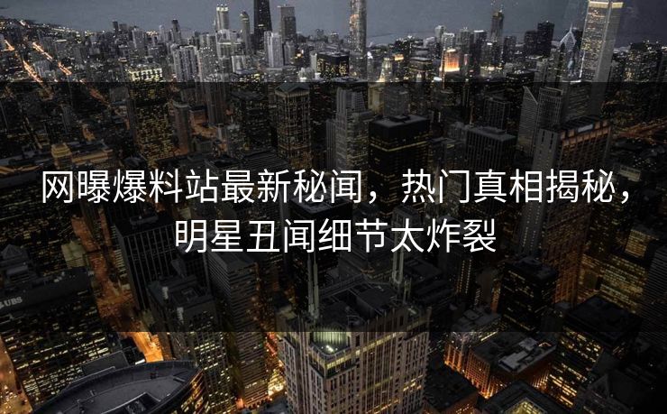 网曝爆料站最新秘闻，热门真相揭秘，明星丑闻细节太炸裂