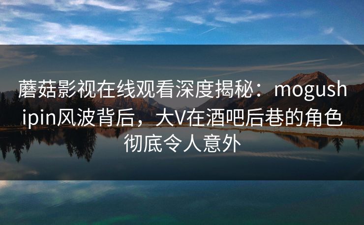 蘑菇影视在线观看深度揭秘：mogushipin风波背后，大V在酒吧后巷的角色彻底令人意外