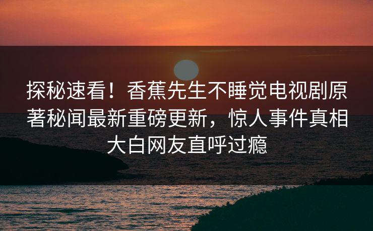探秘速看！香蕉先生不睡觉电视剧原著秘闻最新重磅更新，惊人事件真相大白网友直呼过瘾