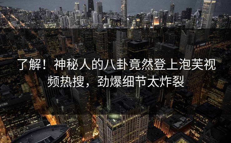 了解！神秘人的八卦竟然登上泡芙视频热搜，劲爆细节太炸裂