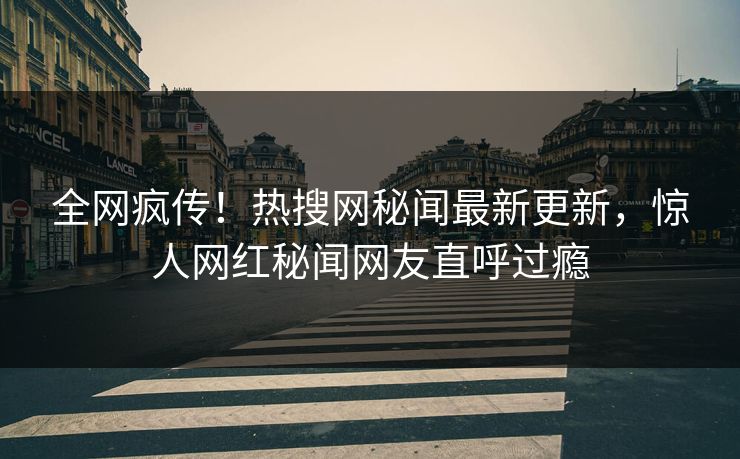全网疯传！热搜网秘闻最新更新，惊人网红秘闻网友直呼过瘾