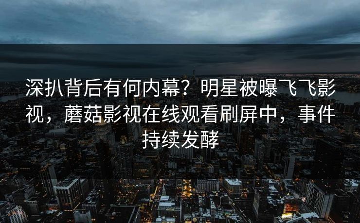 深扒背后有何内幕？明星被曝飞飞影视，蘑菇影视在线观看刷屏中，事件持续发酵