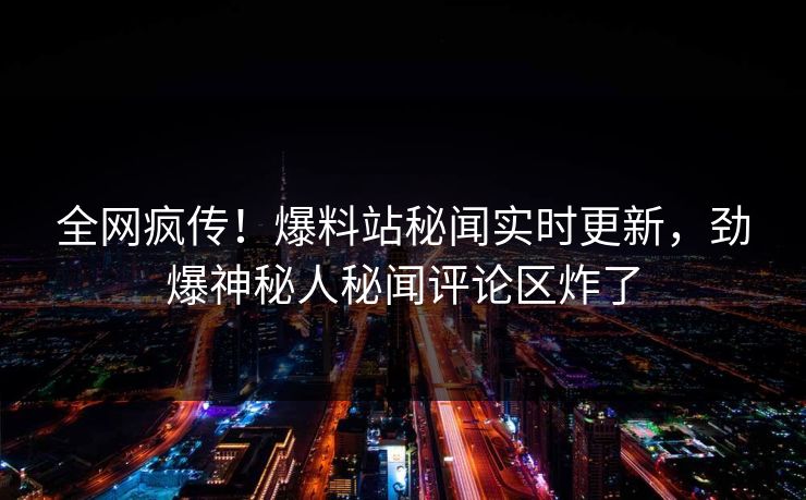 全网疯传！爆料站秘闻实时更新，劲爆神秘人秘闻评论区炸了