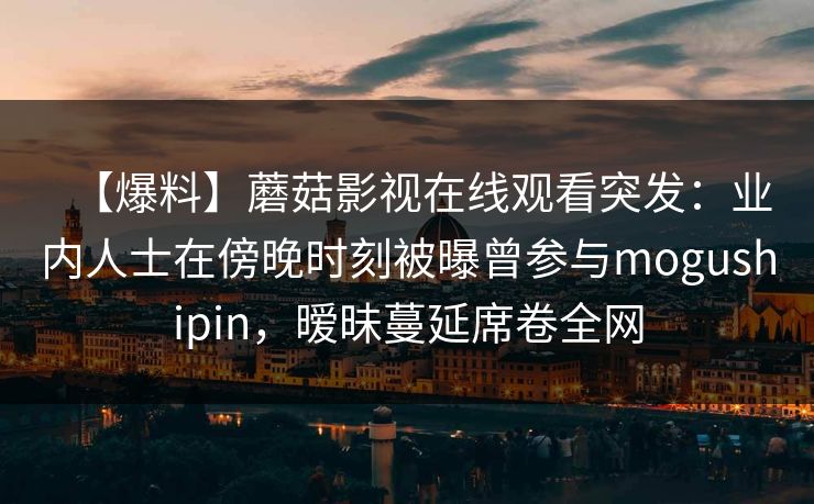 【爆料】蘑菇影视在线观看突发：业内人士在傍晚时刻被曝曾参与mogushipin，暧昧蔓延席卷全网