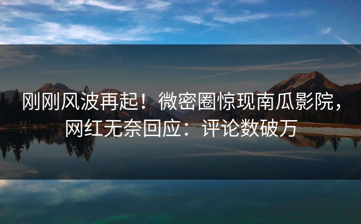 刚刚风波再起！微密圈惊现南瓜影院，网红无奈回应：评论数破万