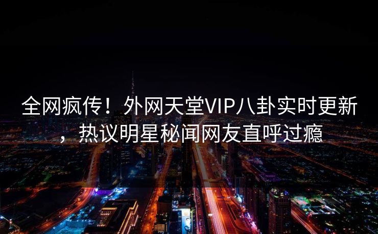 全网疯传！外网天堂VIP八卦实时更新，热议明星秘闻网友直呼过瘾