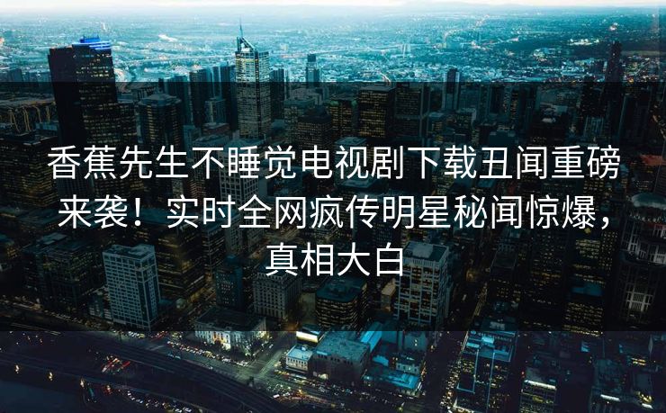 香蕉先生不睡觉电视剧下载丑闻重磅来袭！实时全网疯传明星秘闻惊爆，真相大白