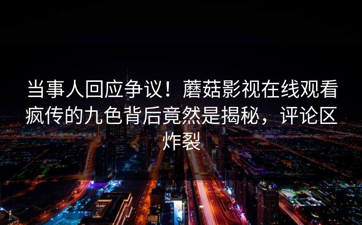 当事人回应争议！蘑菇影视在线观看疯传的九色背后竟然是揭秘，评论区炸裂