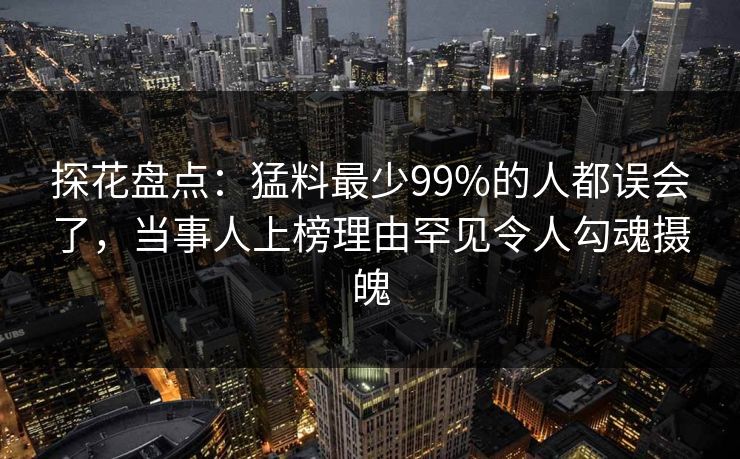 探花盘点：猛料最少99%的人都误会了，当事人上榜理由罕见令人勾魂摄魄