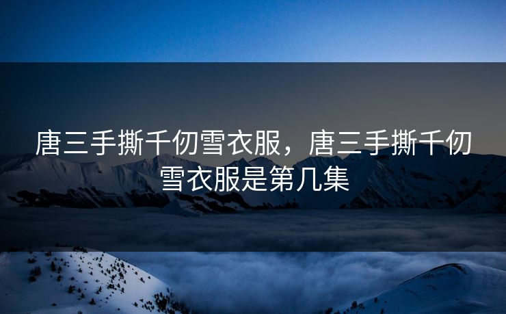 唐三手撕千仞雪衣服,唐三手撕千仞雪衣服是第几集 唐三手撕千仞雪衣服,唐三手撕千仞雪衣服是第几集