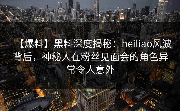【爆料】黑料深度揭秘:heiliao风波背后,神秘人在粉丝见面会的角色异常令人意外 【爆料】黑料深度揭秘:heiliao风波背后,神秘人在粉丝见面会的角色异常令人意外
