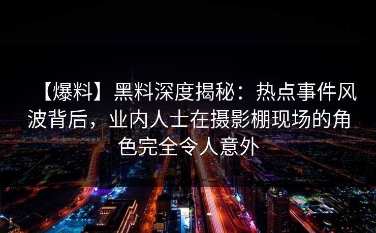 【爆料】黑料深度揭秘：热点事件风波背后，业内人士在摄影棚现场的角色完全令人意外
