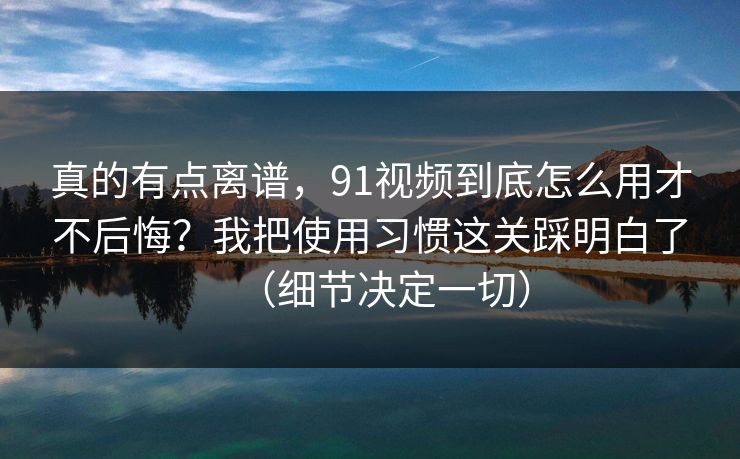 真的有点离谱,91视频到底怎么用才不后悔?我把使用习惯这关踩明白了(细节决定一切) 真的有点离谱,91视频到底怎么用才不后悔?我把使用习惯这关踩明白了(细节决定一切)
